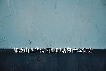 加盟山西華清酒業的話有什么優勢