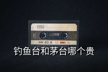 釣魚(yú)臺(tái)和茅臺(tái)哪個(gè)貴