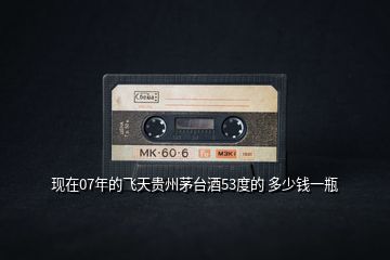 現在07年的飛天貴州茅臺酒53度的 多少錢一瓶