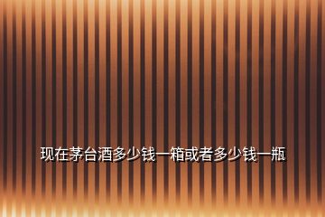 現在茅臺酒多少錢一箱或者多少錢一瓶