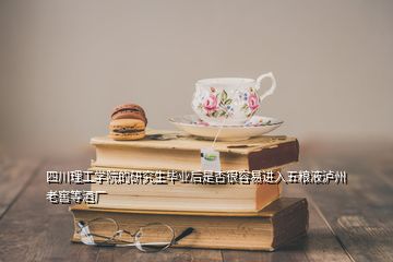 四川理工學院的研究生畢業后是否很容易進入五糧液瀘州老窖等酒廠
