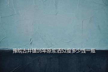 豫皖古井鎮16年原漿灑52度多少餞一瓶