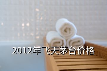 2012年飛天茅臺(tái)價(jià)格