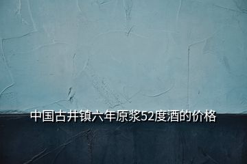 中國古井鎮(zhèn)六年原漿52度酒的價(jià)格
