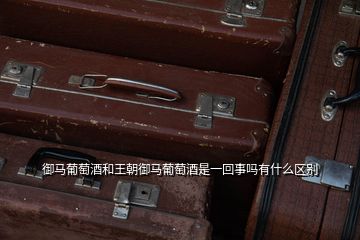 御馬葡萄酒和王朝御馬葡萄酒是一回事嗎有什么區別