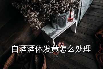 白酒酒體發黃怎么處理