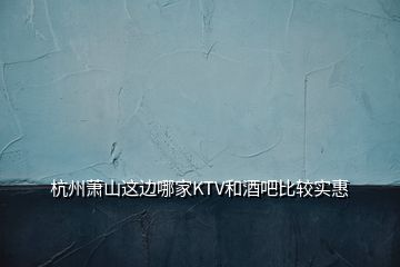 杭州蕭山這邊哪家KTV和酒吧比較實惠