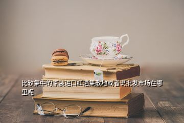 比較集中的原裝進口紅酒集散地或者說批發市場在哪里呢