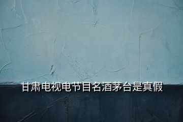 甘肅電視電節目名酒茅臺是真假