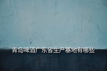 青島啤酒廣東省生產基地有哪些