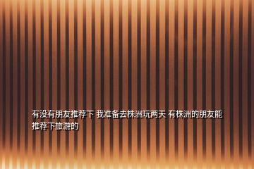 有沒有朋友推薦下 我準(zhǔn)備去株洲玩兩天 有株洲的朋友能推薦下旅游的