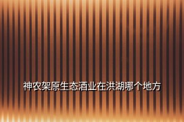 神農架原生態酒業在洪湖哪個地方