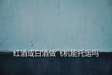 紅酒或白酒做飛機能托運嗎