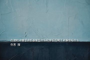 白酒和冰糖混合后會發生什么化學反應喝了對身體有什么傷害  搜