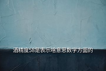 酒精度58是表示啥意思數學方面的