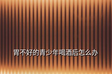 胃不好的青少年喝酒后怎么辦