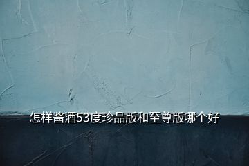 怎樣醬酒53度珍品版和至尊版哪個好