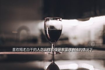 喜歡喝老白干的人怎么樣前提是家里很有錢(qián)的情況下
