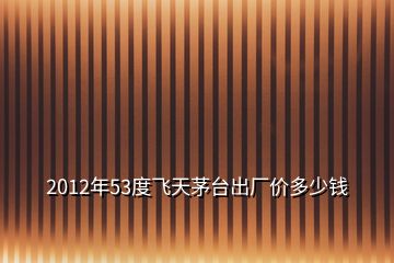 2012年53度飛天茅臺(tái)出廠價(jià)多少錢(qián)