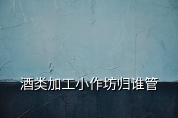 酒類加工小作坊歸誰管