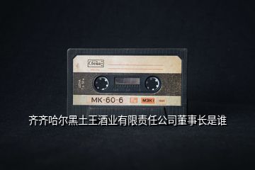 齊齊哈爾黑土王酒業有限責任公司董事長是誰