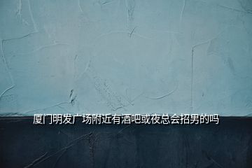 廈門明發廣場附近有酒吧或夜總會招男的嗎