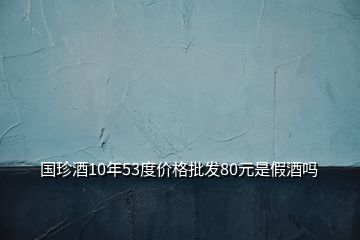 國珍酒10年53度價格批發80元是假酒嗎