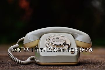 53度飛天十五年禮盒 500ml 出口型 多少錢(qián)