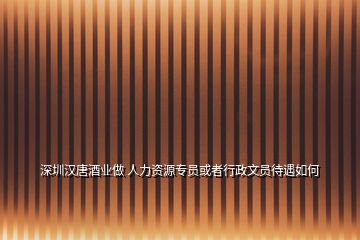 深圳漢唐酒業做 人力資源專員或者行政文員待遇如何