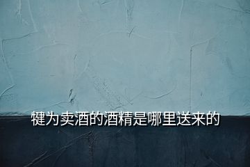 犍為賣酒的酒精是哪里送來的