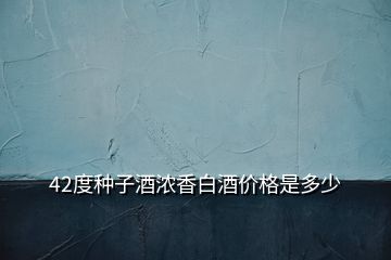 42度種子酒濃香白酒價格是多少