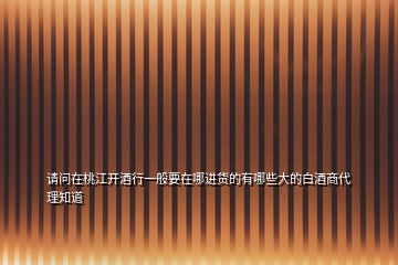 請問在桃江開酒行一般要在哪進貨的有哪些大的白酒商代理知道