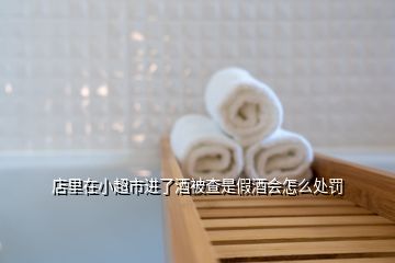 店里在小超市進了酒被查是假酒會怎么處罰