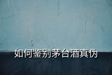 如何鑒別茅臺酒真偽