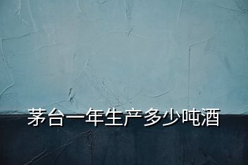 茅臺一年生產多少噸酒