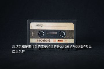 燒坊榮和是做什么的主要經營的是榮和醬酒嗎榮和經典品質怎么樣