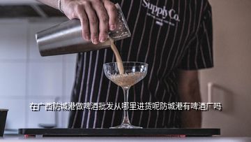 在廣西防城港做啤酒批發從哪里進貨呢防城港有啤酒廠嗎