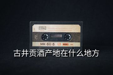 古井貢酒產地在什么地方