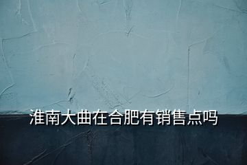 淮南大曲在合肥有銷售點嗎