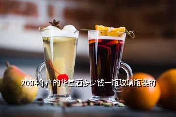 2004年產的華堂酒多少錢一瓶玻璃瓶裝的