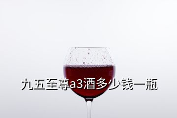九五至尊a3酒多少錢一瓶