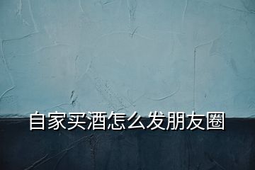 自家買酒怎么發朋友圈
