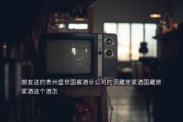 朋友送的貴州盛世國醬酒業公司的洞藏原漿酒國藏原漿酒這個酒怎