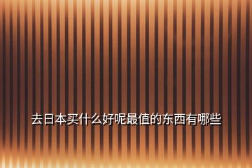 去日本買(mǎi)什么好呢最值的東西有哪些