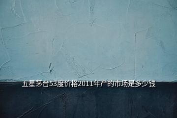 五星茅臺53度價格2011年產的市場是多少錢