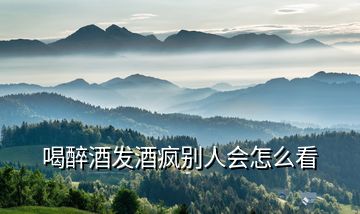 喝醉酒發酒瘋別人會怎么看