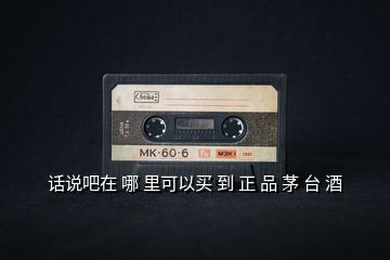 話說吧在 哪 里可以買 到 正 品 茅 臺 酒