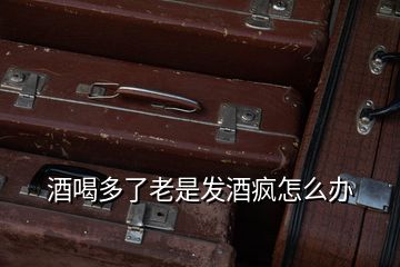 酒喝多了老是發酒瘋怎么辦