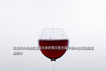 我想問問喝酒后變現出來的情況是否屬于精神癥或狂躁癥或精分
