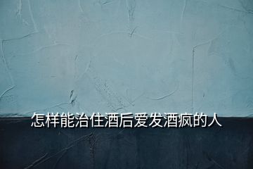怎樣能治住酒后愛發酒瘋的人